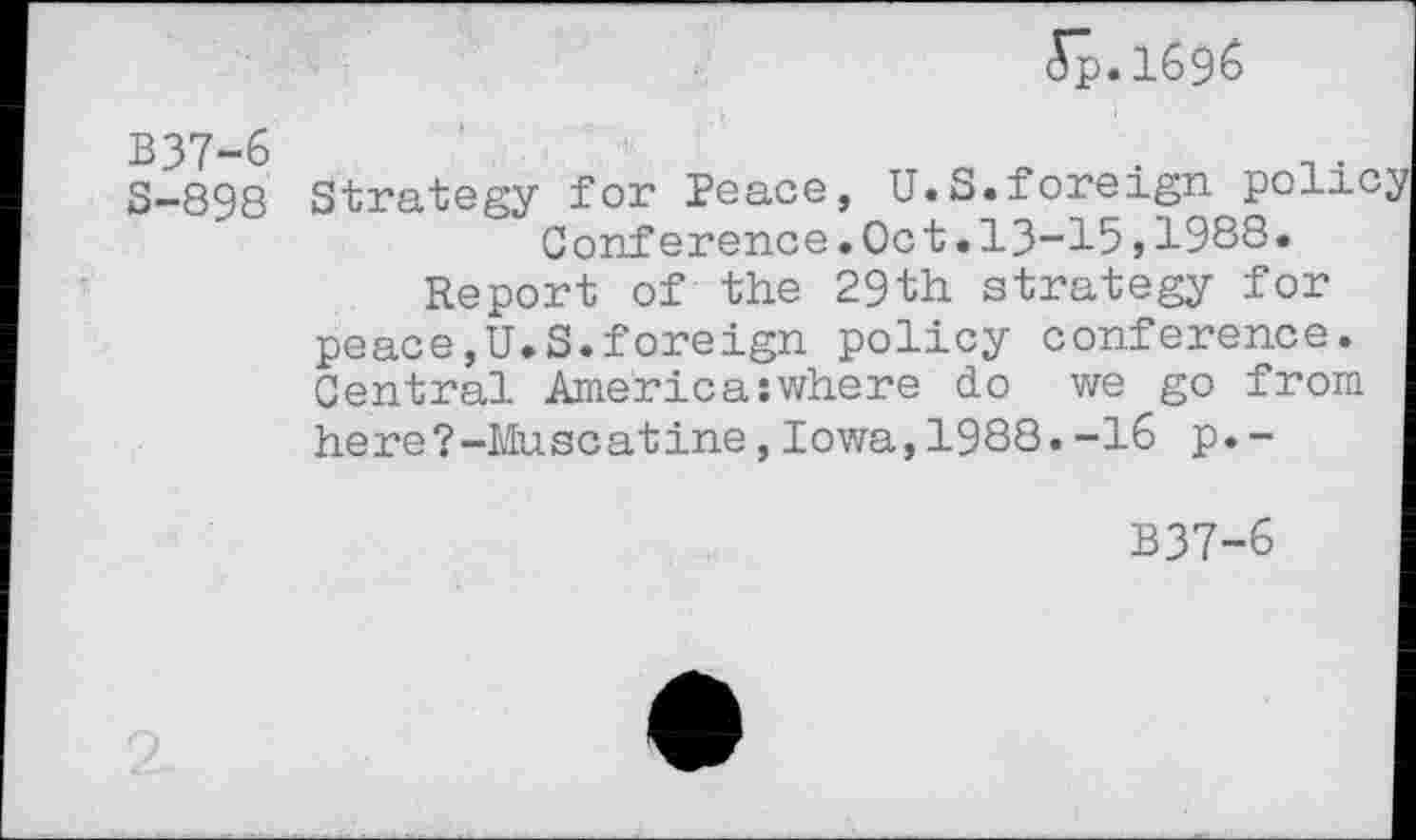 ﻿5p.1696
B37-6
S-898
Strategy for Peace, U.S.foreign polic Conference.Oct.13-15,1988.
Report of the 29th strategy for peace,U.S.foreign policy conference. Central America:where do we go from here?-Muscatine,Iowa,1988.-16 p.-
B37-6